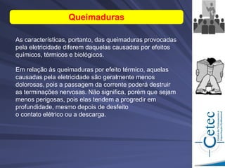 As características, portanto, das queimaduras provocadas
pela eletricidade diferem daquelas causadas por efeitos
químicos, térmicos e biológicos.
Em relação às queimaduras por efeito térmico, aquelas
causadas pela eletricidade são geralmente menos
dolorosas, pois a passagem da corrente poderá destruir
as terminações nervosas. Não significa, porém que sejam
menos perigosas, pois elas tendem a progredir em
profundidade, mesmo depois de desfeito
o contato elétrico ou a descarga.
Queimaduras
 