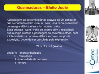 A passagem de corrente elétrica através de um condutor
cria o chamado efeito joule, ou seja, uma certa quantidade
de energia elétrica é transformada em calor.
Essa energia (Watts) varia de acordo com a resistência
que o corpo oferece à passagem da corrente elétrica, com
a intensidade da corrente elétrica e com o tempo de
exposição, podendo ser calculada pela expressão:
W = R x Ι x t (Watts)
onde: W - energia dissipada
R - resistência
I - intensidade da corrente
t - tempo
Queimaduras – Efeito Joule
 