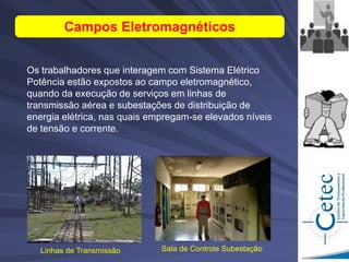 Campos Eletromagnéticos
Os trabalhadores que interagem com Sistema Elétrico
Potência estão expostos ao campo eletromagnético,
quando da execução de serviços em linhas de
transmissão aérea e subestações de distribuição de
energia elétrica, nas quais empregam-se elevados níveis
de tensão e corrente.
Sala de Controle Subestação
Linhas de Transmissão
 