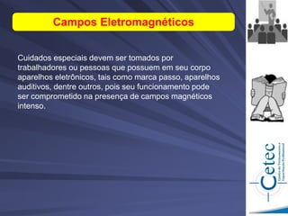 Cuidados especiais devem ser tomados por
trabalhadores ou pessoas que possuem em seu corpo
aparelhos eletrônicos, tais como marca passo, aparelhos
auditivos, dentre outros, pois seu funcionamento pode
ser comprometido na presença de campos magnéticos
intenso.
Campos Eletromagnéticos
 