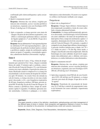 206
Medicina (Ribeirão Preto) 2012;45(2): 197-207
http://www.fmrp.usp.br/revistaCarlotti APCP. Choque em crianças
confirmado pelo eletrocardiograma e pela ecocar-
diografia.
2. Qual é o tratamento inicial?
Resposta: Abertura das vias aéreas, oxigênio por
máscara não-reinalante, acesso vascular periférico
ou intraósseo, expansão com soro fisiológico 0,9%
50 mL (5 mL/kg) em 15-20 minutos.
3. Após a expansão, a criança persiste com sinais de
choque e há piora do desconforto respiratório, com
sibilos e estertoração pulmonar difusa e aumento
do fígado (palpável a 7 cm do RCD). O que deve
ser feito agora?
Resposta: Iniciar dobutamina 5 microgramas/kg/min
ou milrinona 0,375 microgramas/kg/min e, após a
normalização da perfusão tecidual (pulsos centrais
e periféricos amplos, tempo de enchimento capilar
menor ou igual a 2 segundos, extremidades aqueci-
das), administrar diurético (furosemida 1 mg/kg).
Caso 3
Pré-escolar de 3 anos, 14 kg, vítima de atrope-
lamento por automóvel há 1 hora, chegou à unidade
básica de saúde 15 minutos após o acidente, consci-
ente (Escala de Coma de Glasgow 15), com ferimento
extenso em couro cabeludo e exposição da calota cra-
niana. Realizado curativo compressivo e a criança foi
encaminhada à sala de trauma de hospital de referên-
cia após 30 minutos. Ao exame físico de entrada na
sala de trauma, a criança encontra-se em mau estado
geral, descorada ++/4+, com frequência respiratória
de 60 ipm, frequência cardíaca 180 bpm, pressão ar-
terial 60/ 30 mm Hg, Escala de Coma de Glasgow 10.
Pulsos centrais e periféricos finos, tempo de enchi-
mento capilar 6 segundos. O abdome apresenta ten-
são aumentada, é doloroso à palpação, e os ruídos
hidroaéreos estão diminuídos. O curativo no segmen-
to cefálico está bastante molhado com sangue.
Pergunta-se:
1. Quais são os diagnósticos?
Resposta: Choque hipovolêmico (hemorrágico)
descompensado secundário a lesão do couro cabe-
ludo e trauma abdominal fechado.
Comentário: A criança politraumatizada apresen-
ta-se descorada, com hemorragia visível (ferimento
em couro cabeludo) e há sinais de má perfusão teci-
dual (pulsos finos, tempo de enchimento capilar > 2
segundos, diminuição do nível de consciência - Es-
cala de Coma de Glasgow 10); portanto, o quadro é
compatívelcomchoquehipovolêmico(hemorrágico).
A pressão sistólica mínima para a idade é de 70 +
(2 x idade em anos) = 76 mm Hg; deste modo, o
choque é classificado como descompensado.Além da
hemorragia em couro cabeludo, há provável sangra-
mento intra-abdominal, pois o abdome está tenso,
doloroso e os ruídos hidroaéreos estão diminuídos.
2. Qual é o tratamento inicial?
Resposta: Abertura das vias aéreas, oxigênio por
máscara não-reinalante, acesso vascular periférico
ou intraósseo, expansão com soro fisiológico 0,9%
280 mL (20 mL/kg) em 5-10 minutos.
3.Após duas expansões (total 560 mL de soro fisioló-
gico 0,9% (40 mL/kg) em 20 minutos), a criança
persiste com sinais de choque. O que deve ser fei-
to agora?
Resposta: Transfusão de concentrado de hemá-
cias 10-15 mL/kg e controle do sangramento (sutu-
ra do ferimento em couro cabeludo e laparotomia
exploradora).
ABSTRACT
This paper presents a review of the definition, classification, pathophysiology and initial management of
the different types of shock in children. Early recognition and aggressive treatment of shock in a timely
manner are essential to the prevention of cardiopulmonary arrest and outcome improvement.
Keywords: Shock. Child. Diagnosis. Fluid Resuscitation. Hemodynamic Support.
 