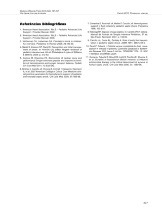 Medicina (Ribeirão Preto) 2012;45(2): 197-207
http://www.fmrp.usp.br/revista
207
Carlotti APCP. Choque em crianças
Referências BibliográficasReferências BibliográficasReferências BibliográficasReferências BibliográficasReferências Bibliográficas
1. American Heart Association. PALS - Pediatric Advanced Life
Support - Provider Manual; 2002.
2. American Heart Association. PALS - Pediatric Advanced Life
Support - Provider Manual; 2006.
3. McKiernan CA, Lieberman SA. Circulatory shock in children:
An overview. Pediatrics in Review 2005; 26:445-53.
4. Nadel S, Kissoon NT, Ranjit S. Recognition and initial manage-
ment of shock. In: Nichols DG, editor. Rogers' textbook of
pediatric intensive care. 4th ed. Philadelphia: Lippincott Williams
& Wilkins; 2008. p. 372-83.
5. Domico M, Checchia PA. Biomonitors of cardiac injury and
performance: B-type natriuretic peptide and troponin as moni-
tors of hemodynamics and oxygen transport balance. Pediatr
Crit Care Med 2011; 12:S33-S42.
6. Brierley J, Carcillo JA, Choong K, Cornell T, Decaen A, Deymann
A, et al. 2007 American College of Critical Care Medicine clini-
cal practice parameters for hemodynamic support of pediatric
and neonatal septic shock. Crit Care Med 2009; 37: 666-88.
7. Ceneviva G, Paschall JA, Maffei F, Carcillo JA. Hemodynamic
support in fluid-refractory pediatric septic shock. Pediatrics
1998, 102:e19.
8. Nóbrega RF. Sepse e choque séptico. In: CarlottiAPCP, editora.
Manual de Rotinas de Terapia Intensiva Pediátrica. 2ª ed.
São Paulo: Tecmedd; 2007. p. 159-65.
9. Carcillo JA, Davis AL, Zaritsky A. Role of early fluid resusci-
tation in pediatric septic shock. JAMA 1991; 266:1242-5.
10. Perel P, Roberts I. Colloids versus crystalloids for fluid resus-
citation in critically ill patients. Cochrane Database of System-
atic Reviews 2011, Issue 3. Art.No.: CD000567. DOI: 10.1002/
14651858. CD000567. pub4.
11. Kumar A, Roberts D, Wood KE, Light B, Parrillo JE, Sharma S,
et al. Duration of hypotension before initiation of effective
antimicrobial therapy is the critical determinant of survival in
human septic shock. Crit Care Med 2006; 34: 1589-96.
 