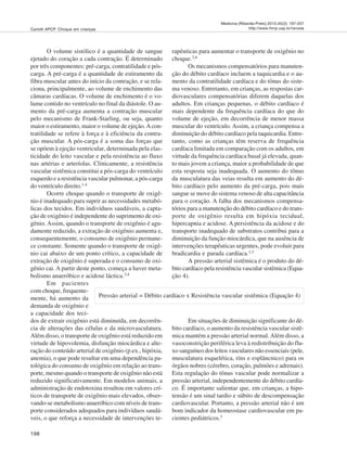198
Medicina (Ribeirão Preto) 2012;45(2): 197-207
http://www.fmrp.usp.br/revistaCarlotti APCP. Choque em crianças
O volume sistólico é a quantidade de sangue
ejetado do coração a cada contração. É determinado
por três componentes: pré-carga, contratilidade e pós-
carga. A pré-carga é a quantidade de estiramento da
fibra muscular antes do início da contração, e se rela-
ciona, principalmente, ao volume de enchimento das
câmaras cardíacas. O volume de enchimento é o vo-
lume contido no ventrículo no final da diástole. O au-
mento da pré-carga aumenta a contração muscular
pelo mecanismo de Frank-Starling, ou seja, quanto
maior o estiramento, maior o volume de ejeção.Acon-
tratilidade se refere à força e à eficiência da contra-
ção muscular. A pós-carga é a soma das forças que
se opõem à ejeção ventricular, determinada pela elas-
ticidade do leito vascular e pela resistência ao fluxo
nas artérias e arteríolas. Clinicamente, a resistência
vascular sistêmica constitui a pós-carga do ventrículo
esquerdo e a resistência vascular pulmonar, a pós-carga
do ventrículo direito.1-4
Ocorre choque quando o transporte de oxigê-
nio é inadequado para suprir as necessidades metabó-
licas dos tecidos. Em indivíduos saudáveis, a capta-
ção de oxigênio é independente do suprimento de oxi-
gênio. Assim, quando o transporte de oxigênio é agu-
damente reduzido, a extração de oxigênio aumenta e,
consequentemente, o consumo de oxigênio permane-
ce constante. Somente quando o transporte de oxigê-
nio cai abaixo de um ponto crítico, a capacidade de
extração de oxigênio é superada e o consumo de oxi-
gênio cai. A partir deste ponto, começa a haver meta-
bolismo anaeróbico e acidose láctica.3,4
Em pacientes
com choque, frequente-
mente, há aumento da
demanda de oxigênio e
a capacidade dos teci-
dos de extrair oxigênio está diminuída, em decorrên-
cia de alterações das células e da microvasculatura.
Além disso, o transporte de oxigênio está reduzido em
virtude de hipovolemia, disfunção miocárdica e alte-
ração do conteúdo arterial de oxigênio (p.ex., hipóxia,
anemia), o que pode resultar em uma dependência pa-
tológica do consumo de oxigênio em relação ao trans-
porte, mesmo quando o transporte de oxigênio não está
reduzido significativamente. Em modelos animais, a
administração de endotoxina resultou em valores crí-
ticos de transporte de oxigênio mais elevados, obser-
vando-se metabolismo anaeróbico com níveis de trans-
porte considerados adequados para indivíduos saudá-
veis, o que reforça a necessidade de intervenções te-
rapêuticas para aumentar o transporte de oxigênio no
choque.3,4
Os mecanismos compensatórios para manuten-
ção do débito cardíaco incluem a taquicardia e o au-
mento da contratilidade cardíaca e do tônus do siste-
ma venoso. Entretanto, em crianças, as respostas car-
diovasculares compensatórias diferem daquelas dos
adultos. Em crianças pequenas, o débito cardíaco é
mais dependente da frequência cardíaca do que do
volume de ejeção, em decorrência de menor massa
muscular do ventrículo. Assim, a criança compensa a
diminuição do débito cardíaco pela taquicardia. Entre-
tanto, como as crianças têm reserva de frequência
cardíaca limitada em comparação com os adultos, em
virtude da frequência cardíaca basal já elevada, quan-
to mais jovem a criança, maior a probabilidade de que
esta resposta seja inadequada. O aumento do tônus
da musculatura das veias resulta em aumento do dé-
bito cardíaco pelo aumento da pré-carga, pois mais
sangue se move do sistema venoso de alta capacitância
para o coração. A falha dos mecanismos compensa-
tórios para a manutenção do débito cardíaco e do trans-
porte de oxigênio resulta em hipóxia tecidual,
hipercapnia e acidose. A persistência da acidose e do
transporte inadequado de substratos contribui para a
diminuição da função miocárdica, que na ausência de
intervenções terapêuticas urgentes, pode evoluir para
bradicardia e parada cardíaca.1,3
A pressão arterial sistêmica é o produto do dé-
bito cardíaco pela resistência vascular sistêmica (Equa-
ção 4).
Em situações de diminuição significante do dé-
bito cardíaco, o aumento da resistência vascular sistê-
mica mantém a pressão arterial normal. Além disso, a
vasoconstrição periférica leva à redistribuição do flu-
xo sanguíneo dos leitos vasculares não essenciais (pele,
musculatura esquelética, rins e esplâncnico) para os
órgãos nobres (cérebro, coração, pulmões e adrenais).
Esta regulação do tônus vascular pode normalizar a
pressão arterial, independentemente do débito cardía-
co. É importante salientar que, em crianças, a hipo-
tensão é um sinal tardio e súbito de descompensação
cardiovascular. Portanto, a pressão arterial não é um
bom indicador da homeostase cardiovascular em pa-
cientes pediátricos.3
Pressão arterial = Débito cardíaco x Resistência vascular sistêmica (Equação 4)
 