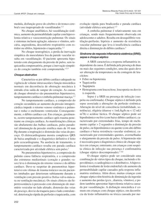 202
Medicina (Ribeirão Preto) 2012;45(2): 197-207
http://www.fmrp.usp.br/revistaCarlotti APCP. Choque em crianças
medula, disfunção grave do cérebro e do tronco cere-
bral e uso inapropriado de vasodilatador.1,2
No choque anafilático, há vasodilatação sistê-
mica, aumento da permeabilidade capilar com hipovo-
lemia relativa e vasoconstricção pulmonar. Os sinais
e sintomas incluem agitação, náuseas e vômitos, urti-
cária, angioedema, desconforto respiratório com es-
tridor ou sibilos, hipotensão e taquicardia.1,2
No choque neurogênico, a perda da inervação
simpática da musculatura lisa da parede vascular re-
sulta em vasodilatação. O paciente apresenta hipo-
tensão com alargamento da pressão de pulso, sem ta-
quicardia compensatória, porque a inervação simpáti-
ca do coração também está comprometida.1,2,3
Choque obstrutivo
Caracteriza-se por débito cardíaco adequado na
vigência de volume intravascular e função miocárdica
normais em decorrência de obstrução mecânica à
entrada e/ou saída de sangue do coração. As causas
de choque obstrutivo são pneumotórax hipertensivo,
tamponamento cardíaco e embolia pulmonar maciça.1,2
No tamponamento cardíaco, a compressão do
coração secundária ao aumento da pressão intraperi-
cárdica impede o retorno venoso sistêmico e pulmo-
nar e reduz o enchimento ventricular. Consequente-
mente, o débito cardíaco cai. Em crianças, geralmen-
te, ocorre tamponamento cardíaco após trauma pene-
trante ou cirurgia cardíaca. As manifestações clínicas
são abafamento das bulhas cardíacas, pulso parado-
xal (diminuição da pressão sistólica mais de 10 mm
Hg durante a inspiração) e distensão das veias do pes-
coço. O eletrocardiograma mostra complexos QRS
de baixa amplitude e o diagnóstico definitivo é feito
pelo ecocardiograma. Na ausência de tratamento, o
tamponamento cardíaco resulta em parada cardíaca
caracterizada por atividade elétrica sem pulso.1
No pneumotórax hipertensivo, a compressão do
pulmão causa falência respiratória, e a compressão
das estruturas mediastinais (coração e grandes va-
sos) leva à diminuição do retorno venoso e do débito
cardíaco. Deve-se suspeitar de pneumotórax hiper-
tensivo em vítimas de trauma torácico ou em pacien-
tes intubados que deterioram subitamente durante a
ventilação com pressão positiva (bolsa-valva-másca-
ra ou ventilação mecânica). Os sinais clínicos são hi-
perressonância à percussão com diminuição do mur-
múrio vesicular no lado afetado, distensão das veias
do pescoço, desvio da traqueia para o lado contralate-
ral, deterioração rápida da perfusão e taquicardia, com
evolução rápida para bradicardia e parada cardíaca
(atividade elétrica sem pulso).1,2
A embolia pulmonar é relativamente rara em
crianças, sendo mais frequentemente observada em
adolescentes e adultos. Resulta em desequilíbrio ven-
tilação-perfusão, hipóxia e aumento da resistência
vascular pulmonar que leva à insuficiência cardíaca
direita e diminuição do débito cardíaco.1
Síndrome da resposta inflamatória sistêmica (SRIS),
sepse e choque séptico
A SRIS caracteriza a resposta inflamatória in-
dependente da causa. É definida pela presença de duas
ou mais das seguintes condições, uma das quais deve
ser alteração da temperatura ou da contagem de leu-
cócitos:
• Febre ou hipotermia
• Taquicardia
• Taquipneia
• Hemograma com leucocitose, leucopenia ou desvio
à esquerda.
Sepse é a SRIS na presença de infecção (sus-
peita ou confirmada). Choque séptico é definido pela
sepse associada a alterações da perfusão sistêmica:
Alteração do nível de consciência (irritabilidade, so-
nolência), oligúria (diurese < 1mL/kg/h ou < 12 mL/
m2/h) e acidose láctica. O choque séptico pode ser
hipodinâmico ou frio (com baixo débito cardíaco), ca-
racterizado por extremidades frias, tempo de enchi-
mento capilar > 2 segundos e diminuição da pressão
de pulso, ou hiperdinâmico ou quente (com alto débito
cardíaco e baixa resistência vascular sistêmica), ca-
racterizado por extremidades quentes, avermelhadas
e alargamento da pressão de pulso. A hipotensão não
é necessária para o diagnóstico clínico de choque sép-
tico em crianças; entretanto, em crianças com suspei-
ta clínica de infecção sua presença é confirmatória
(choque séptico descompensado).1-4,6
O choque séptico pode ser considerado uma
combinação de vários tipos de choque, incluindo o hi-
povolêmico, o cardiogênico e o distributivo.Ahipovo-
lemia é resultante de lesão endotelial e do aumento da
permeabilidade capilar causados pela resposta infla-
matória sistêmica. Além disso, muitas crianças com
choque séptico têm história de diminuição da ingestão
e aumento das perdas (p.ex., diarreia, vômitos), e po-
dem também apresentar hipovolemia relativa causa-
da por vasodilatação. A disfunção miocárdica é co-
mum em crianças com choque séptico, em decorrên-
cia da lesão inflamatória ou tóxica causada por me-
 