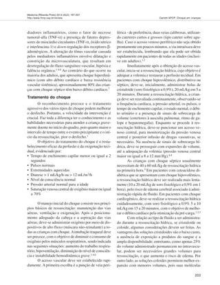 Medicina (Ribeirão Preto) 2012;45(2): 197-207
http://www.fmrp.usp.br/revista
203
Carlotti APCP. Choque em crianças
diadores inflamatórios, como o fator de necrose
tumoral-alfa (TNF-α) a presença de fatores depres-
sores do miocárdio circulantes (TNF-α, óxido nítrico
e interleucina-1) e down-regulação dos receptores β-
adrenérgicos. A alteração do tônus vascular causada
pelos mediadores inflamatórios envolve dilatação e
constrição da microvasculatura, que resultam em
desrregulação do fluxo sanguíneo vascular, hipóxia e
falência orgânica.1-4,6 Ao contrário do que ocorre na
maioria dos adultos, que apresenta choque hiperdinâ-
mico (com alto débito cardíaco e baixa resistência
vascular sistêmica), aproximadamente 80% das crian-
ças com choque séptico têm baixo débito cardíaco.7
Tratamento do choque
O reconhecimento precoce e o tratamento
agressivo dos vários tipos de choque podem melhorar
o desfecho. Portanto, a velocidade da intervenção é
crucial. Faz toda a diferença ter o conhecimento e as
habilidades necessárias para atender a criança grave-
mente doente no início do quadro, pois quanto maior o
intervalo de tempo entre o evento precipitante e o iní-
cio da ressuscitação, pior o desfecho.1
O objetivo do tratamento do choque é o resta-
belecimento eficaz da perfusão e da oxigenação teci-
dual, evidenciado por:
• Tempo de enchimento capilar menor ou igual a 2
segundos
• Pulsos normais
• Extremidades aquecidas
• Diurese > 1 mL/kg/h ou > 12 mL/m2/h
• Nível de consciência normal
• Pressão arterial normal para a idade
• Saturação venosa central de oxigênio maior ou igual
a 70%
O manejo inicial do choque consiste nos princí-
pios básicos de ressuscitação: manutenção das vias
aéreas, ventilação e oxigenação. Após o posiciona-
mento adequado da cabeça e a aspiração das vias
aéreas, deve-se administrar oxigênio por meio de dis-
positivos de alto fluxo (máscara não-reinalante) a to-
das as crianças com choque.Aintubação traqueal deve
ser precoce, com o objetivo de diminuir o consumo de
oxigênio pelos músculos respiratórios, sendo indicada
nas seguintes situações: aumento do trabalho respira-
tório, hipoventilação, diminuição do nível de consciên-
cia e instabilidade hemodinâmica grave.1-4,6
O acesso vascular deve ser estabelecido rapi-
damente. A primeira escolha é a punção de veia peri-
férica - de preferência, duas veias calibrosas, utilizan-
do cateteres curtos e grossos (tipo cateter sobre agu-
lha). Caso o acesso venoso periférico não seja obtido
prontamente em poucos minutos, a via intraóssea deve
ser estabelecida, lembrando que ela pode ser obtida
rapidamente em pacientes de todas as idades (inclusi-
ve em adultos).1,2
Imediatamente após a obtenção do acesso vas-
cular, inicia-se a ressuscitação hídrica, cujo objetivo é
adequar a volemia e restaurar a perfusão tecidual. Em
pacientes com choque hipovolêmico, distributivo ou
séptico, deve-se, inicialmente, administrar bolus de
cristaloide (soro fisiológico a 0,9%), 20 mL/kg em 5 a
20 minutos. Durante a ressuscitação hídrica, a crian-
ça deve ser reavaliada continuamente, observando-se
a frequência cardíaca, a pressão arterial, os pulsos, o
tempo de enchimento capilar, o estado mental, o débi-
to urinário e a presença de sinais de sobrecarga de
volume (estertores à ausculta pulmonar, ritmo de ga-
lope e hepatomegalia). Enquanto se procede à res-
suscitação hídrica, deve-se puncionar um acesso ve-
noso central, para monitorização da pressão venosa
central e posterior infusão de drogas vasoativas, se
necessário. Na ausência de sinais de sobrecarga hí-
drica, deve-se prosseguir com expansões de volume,
até a adequação da volemia (pressão venosa central
maior ou igual a 8 a 12 mm Hg).6,8
As crianças com choque séptico usualmente
necessitam de 40 a 60 mL/kg de ressuscitação hídrica
na primeira hora.9 Em pacientes com cetoacidose di-
abética que se apresentam com choque hipovolêmico,
a ressuscitação hídrica deve ser realizada mais lenta-
mente (10 a 20 mL/kg de soro fisiológico a 0,9% em 1
hora), pelo risco de edema cerebral associado à admi-
nistração rápida de fluido. Em pacientes com choque
cardiogênico, deve-se realizar a ressuscitação hídrica
cuidadosamente, com soro fisiológico a 0,9% 5 a 10
mL/kg em 15 a 20 minutos, com o objetivo de melho-
rar o débito cardíaco pela otimização da pré-carga.1,2,3
Com relação ao tipo de fluido a ser administra-
do durante a ressuscitação hídrica, se cristaloide ou
coloide, algumas considerações devem ser feitas. As
vantagens das soluções cristaloides são o baixo custo,
a ausência de exposição a produtos do sangue e a
ampla disponibilidade; entretanto, como apenas 25%
do volume administrado permanecem no intravascu-
lar, podem ser necessários grandes volumes para
ressuscitação, o que aumenta o risco de edema. Por
outro lado, as soluções coloides permitem melhor ex-
pansão com menores volumes, pois suas moléculas
 