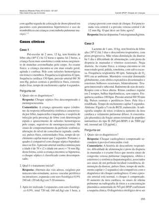 Medicina (Ribeirão Preto) 2012;45(2): 197-207
http://www.fmrp.usp.br/revista
205
Carlotti APCP. Choque em crianças
com agulha seguida de colocação de dreno pleural em
pacientes com pneumotórax hipertensivo e uso de
trombolíticos em crianças com embolia pulmonar ma-
ciça).1,2
Casos clínicosCasos clínicosCasos clínicosCasos clínicosCasos clínicos
Caso 1
Pré-escolar de 2 anos, 12 kg, tem história de
febre alta (40º C) há 12 horas e apatia; há 2 horas, a
criança ficou mais sonolenta e a mãe notou surgimen-
to de manchas avermelhadas pelo corpo. Ao exame
físico, a criança encontra-se em mau estado geral,
agitada e confusa. Pele com sufusões hemorrágicas
em tronco e membros. Frequência respiratória 42 ipm,
frequência cardíaca 150 bpm, pressão arterial 60/ 30
mm Hg, pulsos centrais e periféricos finos, extremi-
dades frias, tempo de enchimento capilar 4 segundos.
Pergunta-se:
1. Quais são os diagnósticos?
Resposta: Choque séptico frio descompensado e
meningococcemia.
Comentário: A criança apresenta sepse (síndro-
me da resposta inflamatória sistêmica caracteriza-
da por febre, taquicardia e taquipneia, e suspeita de
infecção pela presença de febre com deterioração
rápida e aparecimento de sufusões hemorrágicas
pelo corpo, sugestivos de meningococcemia). Há
sinais de comprometimento da perfusão sistêmica:
alteração do nível de consciência (agitada, confu-
sa), pulsos finos, extremidades frias, tempo de en-
chimento capilar maior que 2 segundos. Portanto, o
quadro é compatível com choque séptico hipodinâ-
mico ou frio.Apressão arterial sistólica mínima para
a idade é de 70 + (2 x idade em anos) = 74 mm Hg;
desta forma, como a criança encontra-se hipotensa,
o choque séptico é classificado como descompen-
sado.
2. Qual é o tratamento inicial?
Resposta: Abertura das vias aéreas, oxigênio por
máscara não-reinalante, acesso vascular periférico
ou intraósseo, expansão com soro fisiológico 0,9%
240 mL (20 mL/kg) em 5-20 minutos.
3. Após ter realizado 3 expansões com soro fisiológi-
co 0,9%, total 720 mL (60 mL/kg) em 1 hora, a
criança persiste com sinais de choque. Foi puncio-
nada veia central e a pressão venosa central é de
12 mm Hg. O que deve ser feito agora?
Resposta: Iniciar dopamina 5 microgramas/kg/min.
Caso 2
Lactente de 1 ano, 10 kg, tem história de febre
alta (39º C) há 3 dias e desconforto respiratório, com
piora progressiva. Mãe relata diminuição da diurese
há 1 dia e dificuldade de alimentação, com piora da
dispneia às mamadas e vômitos ocasionais. Nega
diarreia. Ao exame físico, a criança encontra-se em
mau estado geral, pálida, sonolenta, com saliva escas-
sa. Frequência respiratória 80 ipm. Saturação de O2
89% em ar ambiente. Murmúrio vesicular diminuído
globalmente, com sibilos expiratórios disseminados e
estertores bolhosos ocasionais, bilateralmente. Tira-
gem intercostal e subcostal. Batimento de asas do nariz.
Respira com a boca aberta. Ritmo cardíaco regular
em 2 tempos, bulhas hipofonéticas, sem sopros. Fre-
quência cardíaca 180 bpm. Pressão arterial 80/ 50 mm
Hg. Pulsos centrais e periféricos finos. Pele fria e
rendilhada. Tempo de enchimento capilar 5 segundos.
Abdome: Fígado a 5 cm do RCD, endurecido. A radi-
ografia simples de tórax evidencia aumento da área
cardíaca e velamento pulmonar difuso. A concentra-
ção plasmática da fração amino terminal do peptídeo
natriurético do tipo B (NT-pró-BNP) é de 5000 pg/
mL (normal até 125 pg/mL).
Pergunta-se:
1. Quais são os diagnósticos?
Resposta: Choque cardiogênico compensado se-
cundário à provável miocardite viral.
Comentário: A história de desconforto respirató-
rio, dificuldade de alimentação e piora da dispneia
às mamadas e o exame físico que mostra sinais de
congestão venosa pulmonar (taquipneia, sibilos e
estertores) e sistêmica (hepatomegalia), associados
aos sinais de má perfusão tecidual (sonolência, di-
minuição da diurese, pulsos finos, tempo de enchi-
mento capilar > 2 segundos) são compatíveis com o
diagnóstico de choque cardiogênico. Como a pres-
são arterial está normal, o choque é compensado.
O aumento da área cardíaca, os sinais de edema
pulmonar na radiografia de tórax e a concentração
plasmática aumentada do NT-pró-BNP confirmam
a suspeita clínica. O diagnóstico etiológico deve ser
 