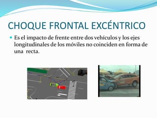 CHOQUE FRONTAL EXCÉNTRICO
 Es el impacto de frente entre dos vehículos y los ejes
longitudinales de los móviles no coinciden en forma de
una recta.
 