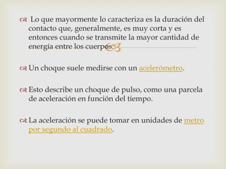  Lo que mayormente lo caracteriza es la duración del
 contacto que, generalmente, es muy corta y es
 entonces cuando se transmite la mayor cantidad de
                        
 energía entre los cuerpos.

 Un choque suele medirse con un acelerómetro.

 Esto describe un choque de pulso, como una parcela
  de aceleración en función del tiempo.

 La aceleración se puede tomar en unidades de metro
  por segundo al cuadrado.
 
