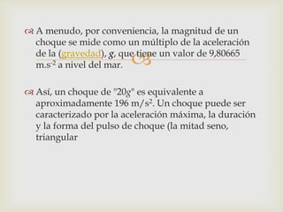  A menudo, por conveniencia, la magnitud de un
  choque se mide como un múltiplo de la aceleración

                        
  de la (gravedad), g, que tiene un valor de 9,80665
  m.s-2 a nivel del mar.

 Así, un choque de "20g" es equivalente a
  aproximadamente 196 m/s2. Un choque puede ser
  caracterizado por la aceleración máxima, la duración
  y la forma del pulso de choque (la mitad seno,
  triangular
 