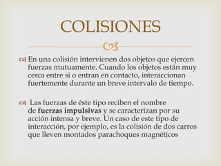 COLISIONES
                
 En una colisión intervienen dos objetos que ejercen
  fuerzas mutuamente. Cuando los objetos están muy
  cerca entre si o entran en contacto, interaccionan
  fuertemente durante un breve intervalo de tiempo.

 Las fuerzas de éste tipo reciben el nombre
 de fuerzas impulsivas y se caracterizan por su
 acción intensa y breve. Un caso de este tipo de
 interacción, por ejemplo, es la colisión de dos carros
 que lleven montados parachoques magnéticos
 
