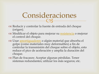 Consideraciones
                
 Reducir y controlar la fuente de entrada del choque
  (origen).
 Modificar el objeto para mejorar su resistencia o mejorar
  el control del choque.
 Usar amortiguadores o algún material que absorba el
  golpe (como materiales muy deformables) a fin de
  controlar la transmisión del choque sobre el objeto, esto
  reduce el pico de aceleración y amplía la duración del
  choque.
 Plan de fracasos: Aceptar algunas pérdidas. Tener
  sistemas redundantes; utilizar los más seguros; etc.
 