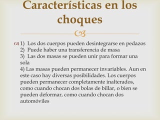 Características en los
         choques
            
 1) Los dos cuerpos pueden desintegrarse en pedazos
  2) Puede haber una transferencia de masa
  3) Las dos masas se pueden unir para formar una
  sola
  4) Las masas pueden permanecer invariables. Aun en
  este caso hay diversas posibilidades. Los cuerpos
  pueden permanecer completamente inalterados,
  como cuando chocan dos bolas de billar, o bien se
  pueden deformar, como cuando chocan dos
  automóviles
 