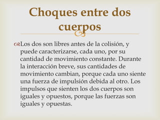 Choques entre dos
         cuerpos
           
Los dos son libres antes de la colisión, y
 puede caracterizarse, cada uno, por su
 cantidad de movimiento constante. Durante
 la interacción breve, sus cantidades de
 movimiento cambian, porque cada uno siente
 una fuerza de impulsión debida al otro. Los
 impulsos que sienten los dos cuerpos son
 iguales y opuestos, porque las fuerzas son
 iguales y opuestas.
 