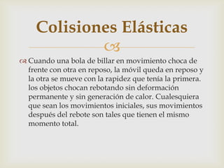 Colisiones Elásticas
            
 Cuando una bola de billar en movimiento choca de
  frente con otra en reposo, la móvil queda en reposo y
  la otra se mueve con la rapidez que tenía la primera.
  los objetos chocan rebotando sin deformación
  permanente y sin generación de calor. Cualesquiera
  que sean los movimientos iniciales, sus movimientos
  después del rebote son tales que tienen el mismo
  momento total.
 
