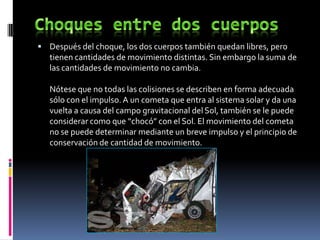 Después del choque, los dos cuerpos también quedan libres, pero
   tienen cantidades de movimiento distintas. Sin embargo la suma de
   las cantidades de movimiento no cambia.

   Nótese que no todas las colisiones se describen en forma adecuada
   sólo con el impulso. A un cometa que entra al sistema solar y da una
   vuelta a causa del campo gravitacional del Sol, también se le puede
   considerar como que “chocó” con el Sol. El movimiento del cometa
   no se puede determinar mediante un breve impulso y el principio de
   conservación de cantidad de movimiento.
 
