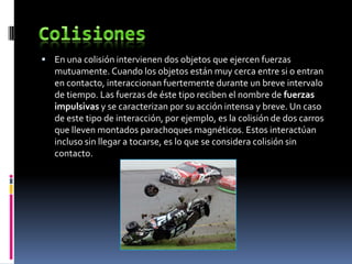  En una colisión intervienen dos objetos que ejercen fuerzas
   mutuamente. Cuando los objetos están muy cerca entre si o entran
   en contacto, interaccionan fuertemente durante un breve intervalo
   de tiempo. Las fuerzas de éste tipo reciben el nombre de fuerzas
   impulsivas y se caracterizan por su acción intensa y breve. Un caso
   de este tipo de interacción, por ejemplo, es la colisión de dos carros
   que lleven montados parachoques magnéticos. Estos interactúan
   incluso sin llegar a tocarse, es lo que se considera colisión sin
   contacto.
 