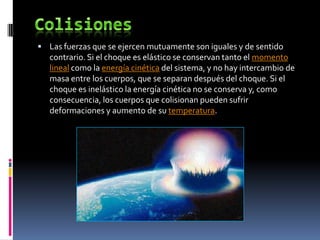  Las fuerzas que se ejercen mutuamente son iguales y de sentido
   contrario. Si el choque es elástico se conservan tanto el momento
   lineal como la energía cinética del sistema, y no hay intercambio de
   masa entre los cuerpos, que se separan después del choque. Si el
   choque es inelástico la energía cinética no se conserva y, como
   consecuencia, los cuerpos que colisionan pueden sufrir
   deformaciones y aumento de su temperatura.
 