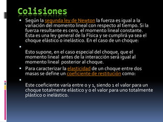  Según la segunda ley de Newton la fuerza es igual a la
    variación del momento lineal con respecto al tiempo. Si la
    fuerza resultante es cero, el momento lineal constante.
    Ésta es una ley general de la Física y se cumplirá ya sea el
    choque elástico o inelástico. En el caso de un choque:

  Esto supone, en el caso especial del choque, que el
  momento lineal antes de la interacción será igual al
  momento lineal posterior al choque.
 Para caracterizar la elasticidad de un choque entre dos
  masas se define un coeficiente de restitución como:

    Este coeficiente varía entre 0 y 1, siendo 1 el valor para un
    choque totalmente elástico y 0 el valor para uno totalmente
    plástico o inelástico.
 