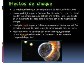  La mecánica de choque tiene el potencial de dañar, deformar, etc:
 Un cuerpo frágil se puede fracturar. Por ejemplo, dos copas de cristal
   pueden romperse en caso de colisión una contra el otra. Una cizalla
   en un motor está diseñada para la fractura con cierta magnitud de
   choque.
 Un objeto dúctil se puede doblar por una conmoción (deformar). Por
   ejemplo, una jarra de cobre se puede curvar cuando cae en el suelo.
 Algunos objetos no se dañan por un único choque, pero si se
   produce fatiga en el material con numerosas repeticiones de
   choques de bajo nivel.
 