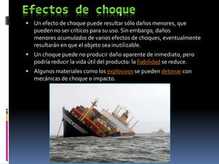  Un efecto de choque puede resultar sólo daños menores, que
   pueden no ser críticos para su uso. Sin embargo, daños
   menores acumulados de varios efectos de choques, eventualmente
   resultarán en que el objeto sea inutilizable.
 Un choque puede no producir daño aparente de inmediato, pero
   podría reducir la vida útil del producto: la fiabilidad se reduce.
 Algunos materiales como los explosivos se pueden detonar con
   mecánicas de choque o impacto.
 