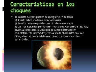  1) Los dos cuerpos pueden desintegrarse en pedazos
   2) Puede haber una transferencia de masa
   3) Las dos masas se pueden unir para formar una sola
   4) Las masas pueden permanecer invariables. Aun en este caso hay
   diversas posibilidades. Los cuerpos pueden permanecer
   completamente inalterados, como cuando chocan dos bolas de
   billar, o bien se pueden deformar, como cuando chocan dos
   automóviles.
 