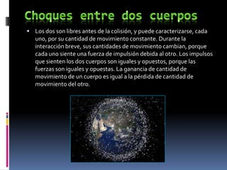  Los dos son libres antes de la colisión, y puede caracterizarse, cada
   uno, por su cantidad de movimiento constante. Durante la
   interacción breve, sus cantidades de movimiento cambian, porque
   cada uno siente una fuerza de impulsión debida al otro. Los impulsos
   que sienten los dos cuerpos son iguales y opuestos, porque las
   fuerzas son iguales y opuestas. La ganancia de cantidad de
   movimiento de un cuerpo es igual a la pérdida de cantidad de
   movimiento del otro.
 