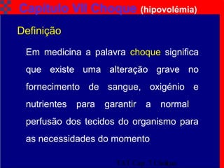 TAT Cap. 7 Choque3
Capítulo VII Choque (hipovolémia)
Em medicina a palavra choque significa
que existe uma alteração grave no
fornecimento de sangue, oxigénio e
nutrientes para garantir a normal
perfusão dos tecidos do organismo para
as necessidades do momento
Definição
 
