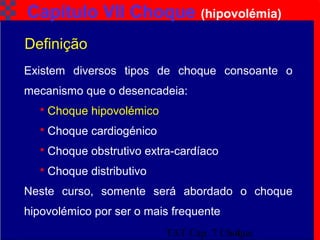 TAT Cap. 7 Choque4
Capítulo VII Choque (hipovolémia)
Existem diversos tipos de choque consoante o
mecanismo que o desencadeia:
 Choque hipovolémico
 Choque cardiogénico
 Choque obstrutivo extra-cardíaco
 Choque distributivo
Neste curso, somente será abordado o choque
hipovolémico por ser o mais frequente
Definição
 