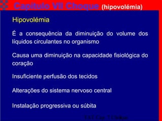 TAT Cap. 7 Choque5
Capítulo VII Choque (hipovolémia)
É a consequência da diminuição do volume dos
líquidos circulantes no organismo
Hipovolémia
Causa uma diminuição na capacidade fisiológica do
coração
Insuficiente perfusão dos tecidos
Alterações do sistema nervoso central
Instalação progressiva ou súbita
 