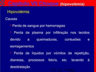 TAT Cap. 7 Choque6
Capítulo VII Choque (hipovolémia)
Causas
 Perda de sangue por hemorragias
 Perda de plasma por infiltração nos tecidos
devido a queimaduras, contusões e
esmagamentos
 Perda de líquidos por vómitos de repetição,
diarreias, processos febris, etc. levando à
desidratação
Hipovolémia
 