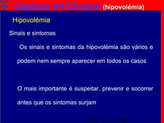 TAT Cap. 7 Choque7
Capítulo VII Choque (hipovolémia)
Sinais e sintomas
Os sinais e sintomas da hipovolémia são vários e
podem nem sempre aparecer em todos os casos
O mais importante é suspeitar, prevenir e socorrer
antes que os sintomas surjam
Hipovolémia
 