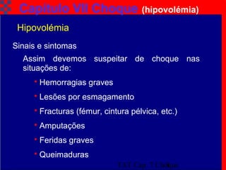 TAT Cap. 7 Choque8
Capítulo VII Choque (hipovolémia)
Assim devemos suspeitar de choque nas
situações de:
 Hemorragias graves
 Lesões por esmagamento
 Fracturas (fémur, cintura pélvica, etc.)
 Amputações
 Feridas graves
 Queimaduras
Sinais e sintomas
Hipovolémia
 