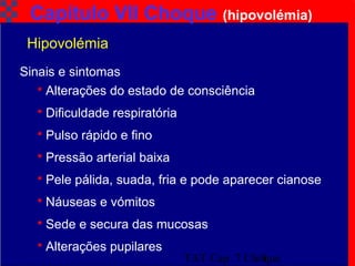 TAT Cap. 7 Choque9
Capítulo VII Choque (hipovolémia)
 Alterações do estado de consciência
 Dificuldade respiratória
 Pulso rápido e fino
 Pressão arterial baixa
 Pele pálida, suada, fria e pode aparecer cianose
 Náuseas e vómitos
 Sede e secura das mucosas
 Alterações pupilares
Hipovolémia
Sinais e sintomas
 