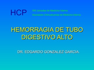 HEMORRAGIA DE TUBO DIGESTIVO ALTO DR. EDGARDO GONZALEZ GARCIA. HCP XXI Jornadas de Medicina Interna. Asociación Chihuahuense de Medicina Interna. 