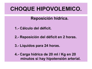 CHOQUE HIPOVOLEMICO.
Reposición hídrica.
1.- Cálculo del déficit.
2.- Reposición del déficit en 2 horas.
3.- Líquidos para 24 horas.
4.- Carga hídrica de 20 ml / Kg en 20
minutos si hay hipotensión arterial.
 