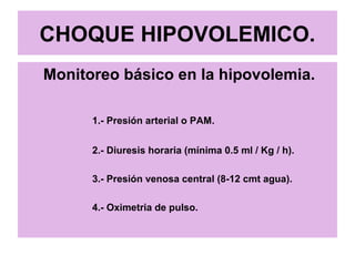 CHOQUE HIPOVOLEMICO.
Monitoreo básico en la hipovolemia.
1.- Presión arterial o PAM.
2.- Diuresis horaria (mínima 0.5 ml / Kg / h).
3.- Presión venosa central (8-12 cmt agua).
4.- Oximetria de pulso.
 
