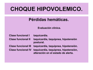 CHOQUE HIPOVOLEMICO.
Pérdidas hemáticas.
Evaluación clínica.
Clase funcional I taquicardia.
Clase funcional II taquicardia, taquipnea, hipotensión
postural.
Clase funcional III taquicardia, taquipnea, hipotensión.
Clase funcional IV taquicardia, taquipnea, hipotensión,
alteración en el estado de alerta.
 