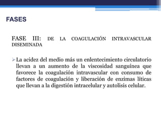 FASES


 FASE    III:   DE   LA   COAGULACIÓN      INTRAVASCULAR
 DISEMINADA


 La acidez del medio más un enlentecimiento circulatorio
  llevan a un aumento de la viscosidad sanguínea que
  favorece la coagulación intravascular con consumo de
  factores de coagulación y liberación de enzimas líticas
  que llevan a la digestión intracelular y autolisis celular.
 