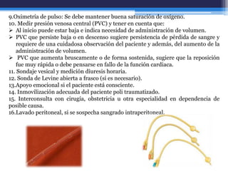 9.Oximetría de pulso: Se debe mantener buena saturación de oxígeno.
10. Medir presión venosa central (PVC) y tener en cuenta que:
 Al inicio puede estar baja e indica necesidad de administración de volumen.
 PVC que persiste baja o en descenso sugiere persistencia de pérdida de sangre y
    requiere de una cuidadosa observación del paciente y además, del aumento de la
    administración de volumen.
 PVC que aumenta bruscamente o de forma sostenida, sugiere que la reposición
    fue muy rápida o debe pensarse en fallo de la función cardiaca.
11. Sondaje vesical y medición diuresis horaria.
12. Sonda de Levine abierta a frasco (si es necesario).
13.Apoyo emocional si el paciente está consciente.
14. Inmovilización adecuada del paciente poli traumatizado.
15. Interconsulta con cirugía, obstetricia u otra especialidad en dependencia de
posible causa.
16.Lavado peritoneal, si se sospecha sangrado intraperitoneal.
 