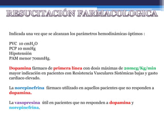 Indicada una vez que se alcanzan los parámetros hemodinámicas óptimos :

PVC 10 cmH2O
PCP 10 mmHg
Hipotensión
PAM menor 70mmHg.

Dopamina fármaco de primera línea con dosis máximas de 20mcg/Kg/min
mayor indicación en pacientes con Resistencia Vasculares Sistémicas bajas y gasto
cardiaco elevado.

La norepinefrina fármaco utilizado en aquellos pacientes que no responden a
dopamina.

La vasopresina útil en pacientes que no responden a dopamina y
norepinefrina.
 