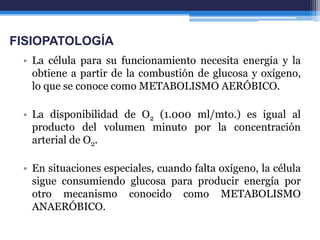 FISIOPATOLOGÍA
 • La célula para su funcionamiento necesita energía y la
   obtiene a partir de la combustión de glucosa y oxígeno,
   lo que se conoce como METABOLISMO AERÓBICO.

 • La disponibilidad de O2 (1.000 ml/mto.) es igual al
   producto del volumen minuto por la concentración
   arterial de O2.

 • En situaciones especiales, cuando falta oxígeno, la célula
   sigue consumiendo glucosa para producir energía por
   otro mecanismo conocido como METABOLISMO
   ANAERÓBICO.
 