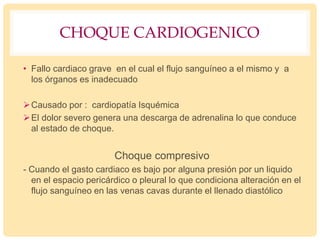 CHOQUE CARDIOGENICO
• Fallo cardiaco grave en el cual el flujo sanguíneo a el mismo y a
los órganos es inadecuado
Causado por : cardiopatía Isquémica
El dolor severo genera una descarga de adrenalina lo que conduce
al estado de choque.
Choque compresivo
- Cuando el gasto cardiaco es bajo por alguna presión por un liquido
en el espacio pericárdico o pleural lo que condiciona alteración en el
flujo sanguíneo en las venas cavas durante el llenado diastólico
 