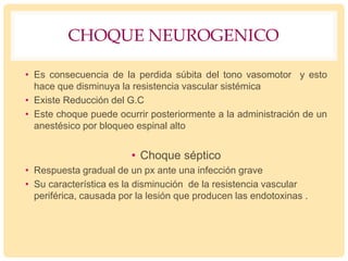 CHOQUE NEUROGENICO
• Es consecuencia de la perdida súbita del tono vasomotor y esto
hace que disminuya la resistencia vascular sistémica
• Existe Reducción del G.C
• Este choque puede ocurrir posteriormente a la administración de un
anestésico por bloqueo espinal alto
• Choque séptico
• Respuesta gradual de un px ante una infección grave
• Su característica es la disminución de la resistencia vascular
periférica, causada por la lesión que producen las endotoxinas .
 
