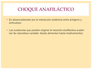 CHOQUE ANAFILÁCTICO
• Es desencadenado por la interacción sistémica entre antígeno y
anticuerpo:
• Las sustancias que pueden originar la reacción anafilactica suelen
ser de naturaleza variable: desde alimentos hasta medicamentos
 