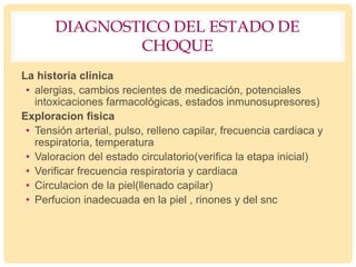 DIAGNOSTICO DEL ESTADO DE
CHOQUE
La historia clínica
• alergias, cambios recientes de medicación, potenciales
intoxicaciones farmacológicas, estados inmunosupresores)
Exploracion fisica
• Tensión arterial, pulso, relleno capilar, frecuencia cardiaca y
respiratoria, temperatura
• Valoracion del estado circulatorio(verifica la etapa inicial)
• Verificar frecuencia respiratoria y cardiaca
• Circulacion de la piel(llenado capilar)
• Perfucion inadecuada en la piel , rinones y del snc
 