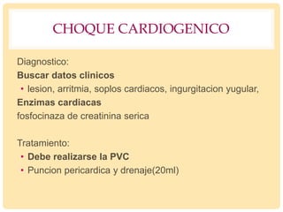 CHOQUE CARDIOGENICO
Diagnostico:
Buscar datos clinicos
• lesion, arritmia, soplos cardiacos, ingurgitacion yugular,
Enzimas cardiacas
fosfocinaza de creatinina serica
Tratamiento:
• Debe realizarse la PVC
• Puncion pericardica y drenaje(20ml)
 