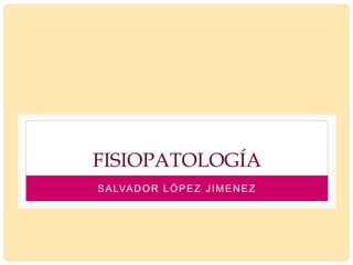 FISIOPATOLOGÍA
SALVADOR LÓPEZ JIMENEZ
 