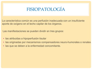 FISIOPATOLOGÍA
La característica común es una perfusión inadecuada con un insuficiente
aporte de oxígeno en el lecho capilar de los órganos.
Las manifestaciones se pueden dividir en tres grupos:
• las atribuidas a hipoperfusión tisular
• las originadas por mecanismos compensadores neuro-humorales o renales
• las que se deben a la enfermedad concomitante.
 