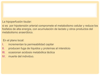 La hipoperfusión tisular:
si es por hipotensión arterial compromete el metabolismo celular y reduce los
fosfatos de alta energía, con acumulación de lactato y otros productos del
metabolismo anaeróbico.
En el plano local:
I. incrementan la permeabilidad capilar
II. producen fuga de líquidos y proteínas al intersticio
III. ocasionan acidosis metabólica láctica
IV. muerte del individuo.
 