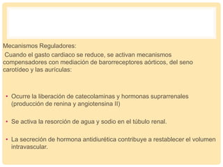 Mecanismos Reguladores:
Cuando el gasto cardiaco se reduce, se activan mecanismos
compensadores con mediación de barorreceptores aórticos, del seno
carotídeo y las aurículas:
• Ocurre la liberación de catecolaminas y hormonas suprarrenales
(producción de renina y angiotensina II)
• Se activa la resorción de agua y sodio en el túbulo renal.
• La secreción de hormona antidiurética contribuye a restablecer el volumen
intravascular.
 